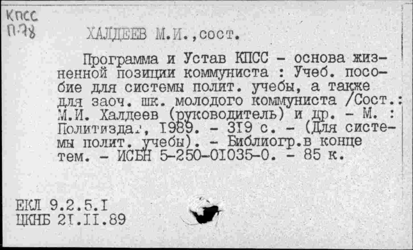 ﻿КПСС
ХАЛДЕЕВ М.И.,сост.
Программа и Устав КПСС - основа жизненной позиции коммуниста : Учеб, пособие для системы полит, учебы, а также для заоч. шк. молодого коммуниста /Сост.: М.И. Халдеев (руководитель) и да. - М. : Политиздат, 1989. - 319 с. - (Для системы полит, .учебы). - Библиогр.в конце тем. - ИСБН 5-250-01035-0. - 85 к.
ЕКЛ 9.2.5.1
ЦКНБ 2T.II.89